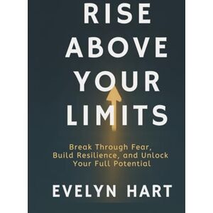 Hart, Evelyn RISE ABOVE YOUR LIMITS: Break Through Fear, Build Resilience, and Unlock Your Full Potential Hart, Evelyn RISE ABOVE YOUR LIMITS: Break Through Fear, Build Resilience, and Unlock Your Full Potential
