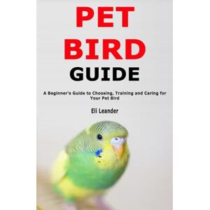 Leander, Eli Pet Bird Guide: A Beginner's Guide to Choosing, Training and Caring for Your Pet Bird Leander, Eli Pet Bird Guide: A Beginner's Guide to Choosing, Training and Caring for Your Pet Bird