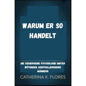 Flores, Catherina K. Warum er so handelt: Die verborgene Psychologie hinter wütenden, kontrollierenden Männern Flores, Catherina K. Warum er so handelt: Die verborgene Psychologie hinter wütenden, kontrollierenden Männern