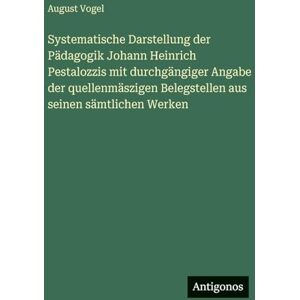 Vogel, August Systematische Darstellung der Pädagogik Johann Heinrich Pestalozzis mit durchgängiger Angabe der quellenmäszigen Belegstellen aus seinen sämtlichen Werken Vogel, August Systematische Darstellung der Pädagogik Johann Heinrich Pestalozzis mit durchgängiger Angabe der quellenmäszigen Belegstellen aus seinen sämtlichen Werken