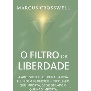 Crosswell, Marcus O FILTRO DA LIBERDADE: A ARTE SIMPLES DE DEIXAR A VIDA FLUIR SEM SE PERDER — ESCOLHA O QUE IMPORTA, DEIXE DE LADO O QUE NÃO IMPORTA Crosswell, Marcus O FILTRO DA LIBERDADE: A ARTE SIMPLES DE DEIXAR A VIDA FLUIR SEM SE PERDER — ESCOLHA O QUE IMPORTA, DEIXE DE LADO O QUE NÃO IMPORTA