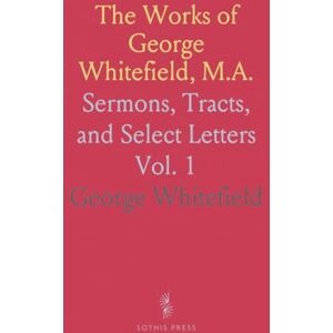 George, Whitefield The Works of George Whitefield, M.A.: Sermons, Tracts, and Select Letters George, Whitefield The Works of George Whitefield, M.A.: Sermons, Tracts, and Select Letters