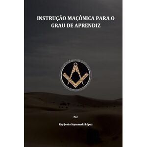 Szymanski López, Dr Rey Jesús INSTRUÇÃO MAÇÔNICA PARA O GRAU DE APRENDIZ Szymanski López, Dr Rey Jesús INSTRUÇÃO MAÇÔNICA PARA O GRAU DE APRENDIZ