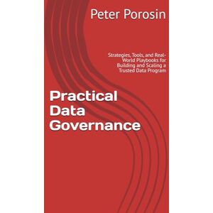 Porosin, Peter Practical Data Governance: Strategies, Tools, and Real-World Playbooks for Building and Scaling a Trusted Data Program Porosin, Peter Practical Data Governance: Strategies, Tools, and Real-World Playbooks for Building and Scaling a Trusted Data Program