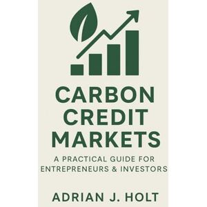 J. Holt, Adrian Carbon Credit Markets: A Practical Guide for Entrepreneurs & Investors: Profit and Sustainability in the Global Carbon Economy J. Holt, Adrian Carbon Credit Markets: A Practical Guide for Entrepreneurs & Investors: Profit and Sustainability in the Global Carbon Economy