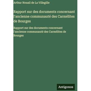 Villegille, Arthur Nouail de la Rapport sur des documents concernant l'ancienne communauté des Carmélites de Bourges: Rapport sur des documents concernant l'ancienne communauté des Carmélites de Bourges Villegille, Arthur Nouail de la Rapport sur des documents concernant l'ancienne communauté des Carmélites de Bourges: Rapport sur des documents concernant l'ancienne communauté des Carmélites de Bourges