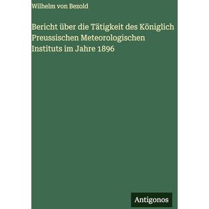 Bezold, Wilhelm Von Bericht über die Tätigkeit des Königlich Preussischen Meteorologischen Instituts im Jahre 1896 Bezold, Wilhelm Von Bericht über die Tätigkeit des Königlich Preussischen Meteorologischen Instituts im Jahre 1896