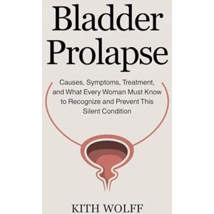 Wolff, Kith Bladder Prolapse: Causes, Symptoms, Treatment, and What Every Woman Must Know to Recognize and Prevent This Silent Condition Wolff, Kith Bladder Prolapse: Causes, Symptoms, Treatment, and What Every Woman Must Know to Recognize and Prevent This Silent Condition