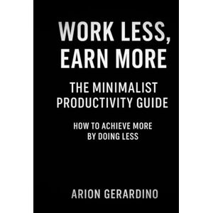 Gerardino, Arion Work Less, Earn More: The Minimalist Productivity Guide: How to Achieve More by Doing Less Gerardino, Arion Work Less, Earn More: The Minimalist Productivity Guide: How to Achieve More by Doing Less