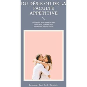 Kant, Emmanuel Du Désir ou de la faculté appétitive: Philosophie et sociologie du désir chez Kant et Durkheim entre devoir moral et norme sociale Kant, Emmanuel Du Désir ou de la faculté appétitive: Philosophie et sociologie du désir chez Kant et Durkheim entre devoir moral et norme sociale