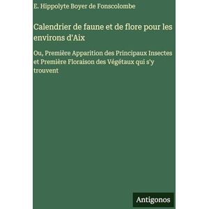 Boyer de Fonscolombe, E Hippolyte Calendrier de faune et de flore pour les environs d'Aix: Ou, Première Apparition des Principaux Insectes et Première Floraison des Végétaux qui s'y trouvent Boyer de Fonscolombe, E Hippolyte Calendrier de faune et de flore pour les environs d'Aix: Ou, Première Apparition des Principaux Insectes et Première Floraison des Végétaux qui s'y trouvent