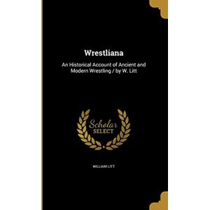 Litt, William Wrestliana: An Historical Account of Ancient and Modern Wrestling / by W. Litt Litt, William Wrestliana: An Historical Account of Ancient and Modern Wrestling / by W. Litt