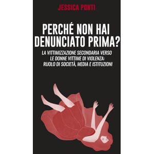 Ponti, Dr Jessica Perché non hai denunciato prima: La vittimizzazione secondaria verso le donne vittime di violenza: ruolo di società, media e istituzioni. -Second edition Ponti, Dr Jessica Perché non hai denunciato prima: La vittimizzazione secondaria verso le donne vittime di violenza: ruolo di società, media e istituzioni. -Second edition