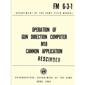 Department of the Army, Headquarters Operation of the Gun Direction Computer M18 Cannon Application FM 6-3-1 (Rescinded): Department of the Army Feild Manual April 1964 Department of the Army, Headquarters Operation of the Gun Direction Computer M18 Cannon Application FM 6-3-1 (Rescinded): Department of the Army Feild Manual April 1964