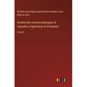 Société Royale d'Agriculture Histoire Annales des sciences physiques et naturelles, d'agriculture et d'industrie: Tome 8 Société Royale d'Agriculture Histoire Annales des sciences physiques et naturelles, d'agriculture et d'industrie: Tome 8