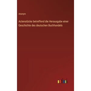 Anonym Actenstücke betreffend die Herausgabe einer Geschichte des deutschen Buchhandels Anonym Actenstücke betreffend die Herausgabe einer Geschichte des deutschen Buchhandels