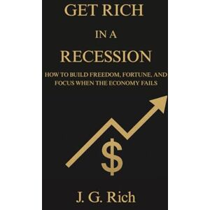 Rich, J. G. Get Rich in a Recession: How to build freedom, fortune, and focus when the economy fails (Wealth in A Recession) Rich, J. G. Get Rich in a Recession: How to build freedom, fortune, and focus when the economy fails (Wealth in A Recession)