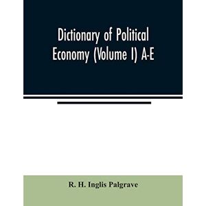 H Inglis Palgrave, R Dictionary of political economy (Volume I) A-E H Inglis Palgrave, R Dictionary of political economy (Volume I) A-E