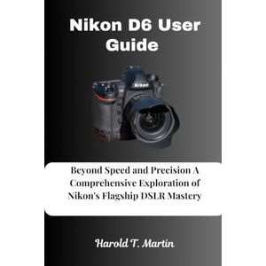 Martin, Harold T. Nikon D6 User Guide: Beyond Speed and Precision A Comprehensive Exploration of Nikon's Flagship DSLR Mastery Martin, Harold T. Nikon D6 User Guide: Beyond Speed and Precision A Comprehensive Exploration of Nikon's Flagship DSLR Mastery