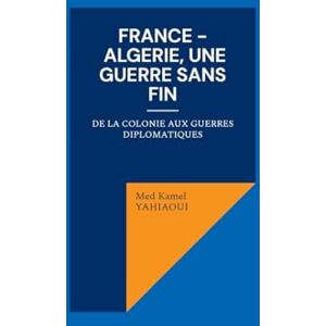 Yahiaoui, Med Kamel France Algerie, une guerre sans fin: De la colonie aux guerres diplomatiques Yahiaoui, Med Kamel France Algerie, une guerre sans fin: De la colonie aux guerres diplomatiques