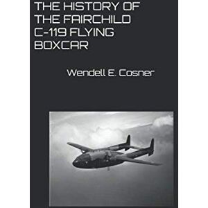 Cosner, Col Wendell E. THE HISTORY OF THE FAIRCHILD C-119 FLYING BOXCAR Cosner, Col Wendell E. THE HISTORY OF THE FAIRCHILD C-119 FLYING BOXCAR