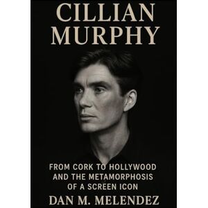 M. Melendez, Dan CILLIAN MURPHY BIOGRAPHY: From Cork to Hollywood and the Metamorphosis of a Screen Icon M. Melendez, Dan CILLIAN MURPHY BIOGRAPHY: From Cork to Hollywood and the Metamorphosis of a Screen Icon