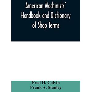 H Colvin, Fred American machinists' handbook and dictionary of shop terms: a reference book of machine shop and drawing room data, methods and definitions H Colvin, Fred American machinists' handbook and dictionary of shop terms: a reference book of machine shop and drawing room data, methods and definitions