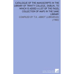 (Dublin, Ireland). Library, Trinity College Catalogue of the Manuscripts in the Library of Trinity College, Dublin, to Which Is Added a List of the Fagel Collection of Maps in the Same Library: Compiled By T.K. Abbot (Librarian) (1900) (Dublin, Ireland). Library, Trinity College Catalogue of the Manuscripts in the Library of Trinity College, Dublin, to Which Is Added a List of the Fagel Collection of Maps in the Same Library: Compiled By T.K. Abbot (Librarian) (1900)