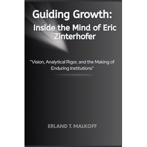 MALKOFF, ERLAND T. Guiding Growth: Inside the Mind of Eric Zinterhofer: “Vision, Analytical Rigor, and the Making of Enduring Institutions” MALKOFF, ERLAND T. Guiding Growth: Inside the Mind of Eric Zinterhofer: “Vision, Analytical Rigor, and the Making of Enduring Institutions”