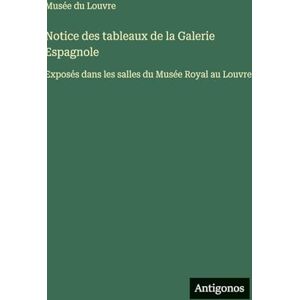 Musée Du Louvre Notice des tableaux de la Galerie Espagnole: Exposés dans les salles du Musée Royal au Louvre Musée Du Louvre Notice des tableaux de la Galerie Espagnole: Exposés dans les salles du Musée Royal au Louvre