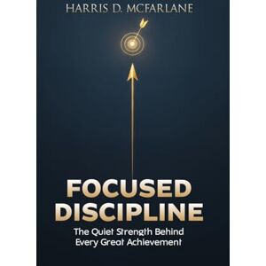 Mcfarlane, Harris Focused Discipline: The Quiet Strength Behind Every Great Achievement Mcfarlane, Harris Focused Discipline: The Quiet Strength Behind Every Great Achievement