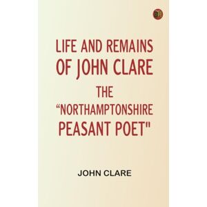 John Clare Life and Remains of The "Northamptonshire Peasant Poet John Clare Life and Remains of The "Northamptonshire Peasant Poet