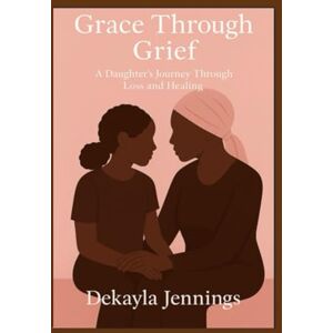 Jennings, Ms. Dekayla Samone Grace through Grief: A Daughter's Journey Through Loss and Healing Jennings, Ms. Dekayla Samone Grace through Grief: A Daughter's Journey Through Loss and Healing