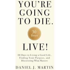 Martin, Daniel J. You’re Going to Die. Live!: 30 Days to Living a Good Life, Finding Your Purpose, and Discovering What Matters in the End Martin, Daniel J. You’re Going to Die. Live!: 30 Days to Living a Good Life, Finding Your Purpose, and Discovering What Matters in the End