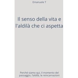 T, Emanuele Il senso della vita e l'aldilà che ci aspetta: Perché siamo qui, il momento del passaggio, l’aldilà, le reincarnazioni T, Emanuele Il senso della vita e l'aldilà che ci aspetta: Perché siamo qui, il momento del passaggio, l’aldilà, le reincarnazioni