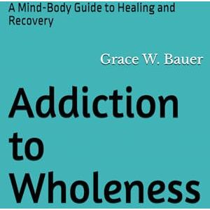 Bauer, Grace W Addiction to Wholeness: A Mind-Body Guide to Healing and Recovery Bauer, Grace W Addiction to Wholeness: A Mind-Body Guide to Healing and Recovery