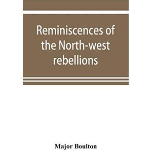 Boulton, Major Reminiscences of the North-west rebellions, with a record of the raising of Her Majesty's 100th regiment in Canada, and a chapter on Canadian social & political life Boulton, Major Reminiscences of the North-west rebellions, with a record of the raising of Her Majesty's 100th regiment in Canada, and a chapter on Canadian social & political life