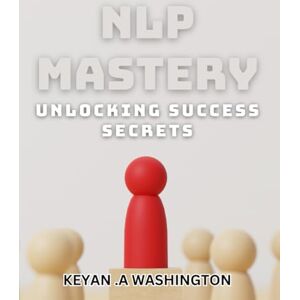 .A Washington, Keyan NLP Mastery: Unlocking Success Secrets: Master the Power of NLP for Ultimate Success .A Washington, Keyan NLP Mastery: Unlocking Success Secrets: Master the Power of NLP for Ultimate Success
