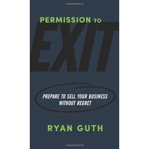 Guth, Ryan Permission to Exit: Prepare to Sell Your Business Without Regret Guth, Ryan Permission to Exit: Prepare to Sell Your Business Without Regret