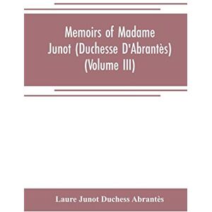 Junot Duchess Abrantès, Laure Memoirs of Madame Junot (Duchesse D'Abrantès) (Volume III) Junot Duchess Abrantès, Laure Memoirs of Madame Junot (Duchesse D'Abrantès) (Volume III)