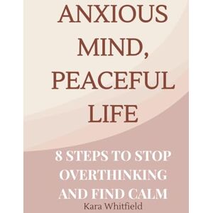 Whitfield, Kara Anxious Mind, Peaceful Life: 8 Steps to Stop Overthinking and Find Calm Whitfield, Kara Anxious Mind, Peaceful Life: 8 Steps to Stop Overthinking and Find Calm