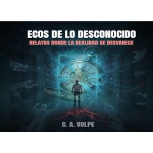 Volpe, C. A. Ecos de lo Desconocido: Relatos donde la realidad se desvanece Volpe, C. A. Ecos de lo Desconocido: Relatos donde la realidad se desvanece