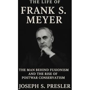 Presler, Joseph S. The Life of Frank S. Meyer: The Man Behind Fusionism and the Rise of Postwar Conservatism Presler, Joseph S. The Life of Frank S. Meyer: The Man Behind Fusionism and the Rise of Postwar Conservatism