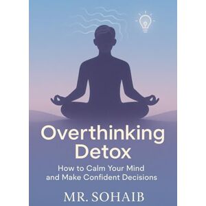SOHAIB, MR Overthinking Detox: How to Calm Your Mind and Make Confident Decisions SOHAIB, MR Overthinking Detox: How to Calm Your Mind and Make Confident Decisions