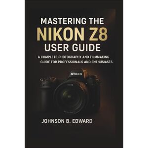 B. EDWARD, JOHNSON MASTERING THE NIKON Z8 USER GUIDE: A Complete Photography and Filmmaking Guide for Professionals and Enthusiasts (MASTERING THE NIKON CAMERAS) B. EDWARD, JOHNSON MASTERING THE NIKON Z8 USER GUIDE: A Complete Photography and Filmmaking Guide for Professionals and Enthusiasts (MASTERING THE NIKON CAMERAS)