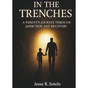 Sotelo, Jesse R. In The Trenches" Parent's Journey Through Addiction and Recovery Sotelo, Jesse R. In The Trenches" Parent's Journey Through Addiction and Recovery