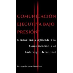 Bonachera, Dr. Agustín Amate COMUNICACIÓN EJECUTIVA BAJO PRESIÓN™: Neurociencia Aplicada a la Comunicación y al Liderazgo Decisional Bonachera, Dr. Agustín Amate COMUNICACIÓN EJECUTIVA BAJO PRESIÓN™: Neurociencia Aplicada a la Comunicación y al Liderazgo Decisional