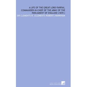 Markham, Sir Clements R. (Clements Robert) A Life of the Great Lord Fairfax, Commander-in-Chief of the Army of the Parliament of England (1870 ) Markham, Sir Clements R. (Clements Robert) A Life of the Great Lord Fairfax, Commander-in-Chief of the Army of the Parliament of England (1870 )