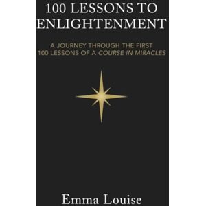 Louise, Emma 100 LESSONS TO ENLIGHTENMENT: A JOURNEY THROUGH THE FIRST 100 LESSONS OF A COURSE IN MIRACLES Louise, Emma 100 LESSONS TO ENLIGHTENMENT: A JOURNEY THROUGH THE FIRST 100 LESSONS OF A COURSE IN MIRACLES