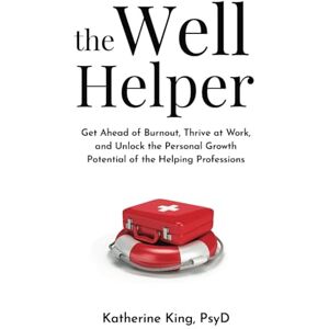 King PsyD, Katherine The Well Helper: Get Ahead of Burnout, Thrive at Work, and Unlock the Personal Growth Potential of the Helping Professions King PsyD, Katherine The Well Helper: Get Ahead of Burnout, Thrive at Work, and Unlock the Personal Growth Potential of the Helping Professions